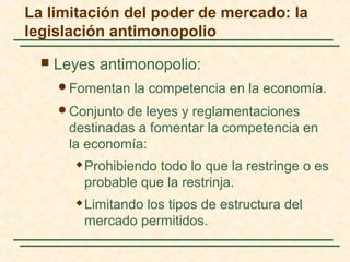 La limitación del poder de mercado: la
legislación antimonopolio
 Leyes antimonopolio:
Fomentan la competencia en la economía.
Conjunto de leyes y reglamentaciones
destinadas a fomentar la competencia en
la economía:
 Prohibiendo todo lo que la restringe o es
probable que la restrinja.
 Limitando los tipos de estructura del
mercado permitidos.
 