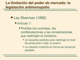  Ley Sherman (1890)
Artículo 1:
 Prohíbe los contratos, las
confabulaciones y las conspiraciones
que restrinjan el comercio.
 Un acuerdo explícito para restringir el nivel
de producción o fijar un precio.
 La colusión implícita en forma de conducta
paralela.
La limitación del poder de mercado: la
legislación antimonopolio
 