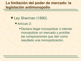  Ley Sherman (1890)
Artículo 2:
 Declara ilegal monopolizar o intentar
monopolizar un mercado y prohíbe
las conspiraciones que dan como
resultado una monopolización.
La limitación del poder de mercado: la
legislación antimonopolio
 