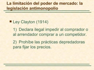  Ley Clayton (1914)
1) Declara ilegal impedir al comprador o
al arrendador comprar a un competidor.
2) Prohíbe las prácticas depredadoras
para fijar los precios.
La limitación del poder de mercado: la
legislación antimonopolio
 