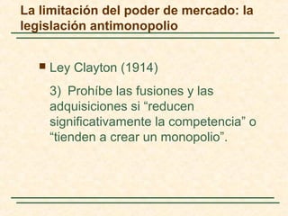  Ley Clayton (1914)
3) Prohíbe las fusiones y las
adquisiciones si “reducen
significativamente la competencia” o
“tienden a crear un monopolio”.
La limitación del poder de mercado: la
legislación antimonopolio
 