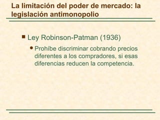 Ley Robinson-Patman (1936)
Prohíbe discriminar cobrando precios
diferentes a los compradores, si esas
diferencias reducen la competencia.
La limitación del poder de mercado: la
legislación antimonopolio
 