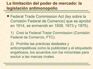  Federal Trade Commission Act (ley sobre la
Comisión Federal de Comercio) que se aprobó
en 1914, se enmendó en 1938, 1973 y 1975).
1) Creó la Federal Trade Commission (Comisión
Federal de Comercio, FTC).
2) Prohíbe las prácticas desleales y
anticompetitivas como la publicidad y el etiquetado
engañosos, los acuerdos con los minoristas para
excluir a las marcas rivales.
La limitación del poder de mercado: la
legislación antimonopolio
 
