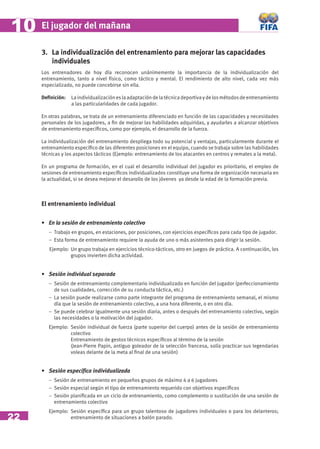 10   El jugador del mañana

     3. La individualización del entrenamiento para mejorar las capacidades
        individuales
     Los entrenadores de hoy día reconocen unánimemente la importancia de la individualización del
     entrenamiento, tanto a nivel físico, como táctico y mental. El rendimiento de alto nivel, cada vez más
     especializado, no puede concebirse sin ella.

     Deﬁnición:   La individualización es la adaptación de la técnica deportiva y de los métodos de entrenamiento
                  a las particularidades de cada jugador.

     En otras palabras, se trata de un entrenamiento diferenciado en función de las capacidades y necesidades
     personales de los jugadores, a ﬁn de mejorar las habilidades adquiridas, y ayudarles a alcanzar objetivos
     de entrenamiento especíﬁcos, como por ejemplo, el desarrollo de la fuerza.

     La individualización del entrenamiento despliega todo su potencial y ventajas, particularmente durante el
     entrenamiento especíﬁco de las diferentes posiciones en el equipo, cuando se trabaja sobre las habilidades
     técnicas y los aspectos tácticos (Ejemplo: entrenamiento de los atacantes en centros y remates a la meta).

     En un programa de formación, en el cual el desarrollo individual del jugador es prioritario, el empleo de
     sesiones de entrenamiento especíﬁcos individualizados constituye una forma de organización necesaria en
     la actualidad, si se desea mejorar el desarollo de los jóvenes ya desde la edad de la formación previa.



     El entrenamiento individual


     • En la sesión de entrenamiento colectivo
        − Trabajo en grupos, en estaciones, por posiciones, con ejercicios especíﬁcos para cada tipo de jugador.
        − Esta forma de entrenamiento requiere la ayuda de uno o más asistentes para dirigir la sesión.
        Ejemplo: Un grupo trabaja en ejercicios técnico-tácticos, otro en juegos de práctica. A continuación, los
                 grupos invierten dicha actividad.


     • Sesión individual separada
        − Sesión de entrenamiento complementario individualizado en función del jugador (perfeccionamiento
          de sus cualidades, corrección de su conducta táctica, etc.)
        − La sesión puede realizarse como parte integrante del programa de entrenamiento semanal, el mismo
          día que la sesión de entrenamiento colectivo, a una hora diferente, o en otro día.
        − Se puede celebrar igualmente una sesión diaria, antes o después del entrenamiento colectivo, según
          las necesidades o la motivación del jugador.
        Ejemplo: Sesión individual de fuerza (parte superior del cuerpo) antes de la sesión de entrenamiento
                 colectivo
                 Entrenamiento de gestos técnicos especíﬁcos al término de la sesión
                 (Jean-Pierre Papin, antiguo goleador de la selección francesa, solía practicar sus legendarias
                 voleas delante de la meta al ﬁnal de una sesión)


     • Sesión especíﬁca individualizada
        − Sesión de entrenamiento en pequeños grupos de máximo 4 a 6 jugadores
        − Sesión especial según el tipo de entrenamiento requerido con objetivos especíﬁcos
        − Sesión planiﬁcada en un ciclo de entrenamiento, como complemento o sustitución de una sesión de
          entrenamiento colectivo
        Ejemplo: Sesión especíﬁca para un grupo talentoso de jugadores individuales o para los delanteros;
22               entrenamiento de situaciones a balón parado.
 