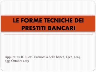 LE FORME TECNICHE DEI
PRESTITI BANCARI
Appunti su R. Ruozi, Economia della banca, Egea, 2014,
agg. Ottobre 2015
 