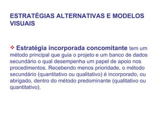 ESTRATÉGIAS ALTERNATIVAS E MODELOS VISUAIS Estratégia incorporada concomitante  tem um método principal que guia o projeto e um banco de dados secundário o qual desempenha um papel de apoio nos procedimentos. Recebendo menos prioridade, o método secundário (quantitativo ou qualitativo) é incorporado, ou abrigado, dentro do método predominante (qualitativo ou quantitativo). 