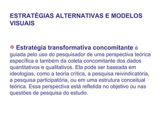 ESTRATÉGIAS ALTERNATIVAS E MODELOS VISUAIS Estratégia transformativa concomitante  é guiada pelo uso do pesquisador de uma perspectiva teórica específica e também da coleta concomitante dos dados quantitativos e qualitativos. Ela pode ser baseada em ideologias, como a teoria crítica, a pesquisa reivindicatória, a pesquisa participatória, ou em uma estrutura conceitual teórica. Essa perspectiva está refletida no objetivo ou nas questões de pesquisa do estudo. 
