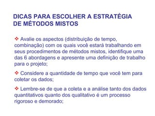 DICAS PARA ESCOLHER A ESTRATÉGIA DE MÉTODOS MISTOS Avalie os aspectos (distribuição de tempo, combinação) com os quais você estará trabalhando em seus procedimentos de métodos mistos, identifique uma das 6 abordagens e apresente uma definição de trabalho para o projeto; Considere a quantidade de tempo que você tem para coletar os dados; Lembre-se de que a coleta e a análise tanto dos dados quantitativos quanto dos qualitativo é um processo rigoroso e demorado; 