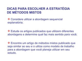 DICAS PARA ESCOLHER A ESTRATÉGIA DE MÉTODOS MISTOS Considere utilizar a abordagem sequencial explanatória; Estude os artigos publicados que utilizem diferentes abordagens e determine qual faz mais sentido para você; Encontre um artigo de métodos mistos publicado que seja similar ao seu e o utilize como modelo de trabalho para a abordagem que você planeja utilizar em seu estudo.  