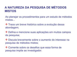 Ao planejar os procedimentos para um estudo de métodos mistos... Trace um breve histórico sobre a evolução dessa abordagem; Defina e mencione suas aplicações em muitos campos de pesquisa; Discuta brevemente sobre o aumento do interesse na pesquisa de métodos mistos; Comente sobre os desafios que essa forma de pesquisa impõe ao investigador. A NATUREZA DA PESQUISA DE MÉTODOS MISTOS 