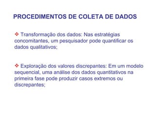 PROCEDIMENTOS DE COLETA DE DADOS Transformação dos dados: Nas estratégias concomitantes, um pesquisador pode quantificar os dados qualitativos; Exploração dos valores discrepantes: Em um modelo sequencial, uma análise dos dados quantitativos na primeira fase pode produzir casos extremos ou discrepantes; 
