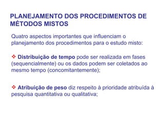 PLANEJAMENTO DOS PROCEDIMENTOS DE MÉTODOS MISTOS Quatro aspectos importantes que influenciam o planejamento dos procedimentos para o estudo misto: Distribuição de tempo  pode ser realizada em fases (sequencialmente) ou os dados podem ser coletados ao mesmo tempo (concomitantemente); Atribuição de peso  diz respeito à prioridade atribuída à pesquisa quantitativa ou qualitativa; 