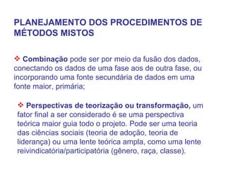 PLANEJAMENTO DOS PROCEDIMENTOS DE MÉTODOS MISTOS Combinação  pode ser por meio da fusão dos dados, conectando os dados de uma fase aos de outra fase, ou incorporando uma fonte secundária de dados em uma fonte maior, primária; Perspectivas de teorização ou transformação,  um fator final a ser considerado é se uma perspectiva teórica maior guia todo o projeto. Pode ser uma teoria das ciências sociais (teoria de adoção, teoria de liderança) ou uma lente teórica ampla, como uma lente reivindicatória/participatória (gênero, raça, classe). 