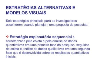 ESTRATÉGIAS ALTERNATIVAS E MODELOS VISUAIS Seis estratégias principais para os investigadores escolherem quando planejam uma proposta de pesquisa: Estratégia explanatória sequencial  é caracterizada pela coleta e pela análise de dados quantitativos em uma primeira fase da pesquisa, seguidas de coleta e análise de dados qualitativos em uma segunda fase que é desenvolvida sobre os resultados quantitativos iniciais. 