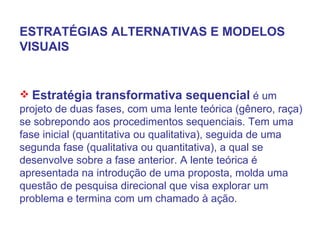 Estratégia transformativa sequencial  é um projeto de duas fases, com uma lente teórica (gênero, raça) se sobrepondo aos procedimentos sequenciais. Tem uma fase inicial (quantitativa ou qualitativa), seguida de uma segunda fase (qualitativa ou quantitativa), a qual se desenvolve sobre a fase anterior. A lente teórica é apresentada na introdução de uma proposta, molda uma questão de pesquisa direcional que visa explorar um problema e termina com um chamado à ação. ESTRATÉGIAS ALTERNATIVAS E MODELOS VISUAIS 