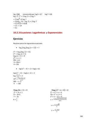 363
log 1568 conociendo que log5 = 0,7 log 7 = 0,8
log 25.72 = 5 log 2 + 2 log 7
= 5 log
10
5 +2 log 7
= 5(log10 10 − log 5) + 2log 7
= 5 (1-0,7) + 2 (0,8)
= 1,5 + 1,6
= 3,1
10.2.3 Ecuaciones Logarítmicas y Exponenciales
Ejercicios
Resolverparax las siguientesecuaciones
 log3{log2[log2(x+ 1)]} = 1
31 = log2[log2 (x+ 1)]
23 = log2 (x + 1)
log2(x + 1) = 8
28 = x + 1
256 = x+1
X = 256-1
X = 255
 log(x2 − 4) = 2 + log(x +2)
log(x2 − 4) − log(x + 2) = 2
log
x2−4
x+2
= 2
102 =
(x+2)(x−2)
x+2
100 = x - 2
X = 102
𝐥𝐨𝐠 𝟐( 𝟐𝐱+ 𝟏) = 𝟑 𝐥𝐨𝐠 𝟓( 𝐱 𝟐 + 𝐱 + 𝟒) = 𝟐
23 = 2x + 1 52 = x2 + x + 4
8 = 2x+1 25= x2 + x + 4
7 = 2x x2 + x − 21 = 0
X =
7
2
𝑥 =
−1±√(1)2−4(1)(−21)
2(1)
𝑥 =
−1 ±√85
2
𝑥 =
−1 ±9,2
2
 