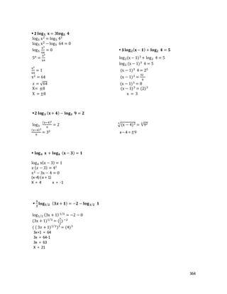 364
 2 𝐥𝐨𝐠 𝟓 𝐱 = 𝟑𝐥𝐨𝐠 𝟓 𝟒
log5 x2 = log5 43
log5 x2 − log5 64 = 0
log5
x2
64
= 0  3 𝐥𝐨𝐠 𝟐( 𝐱− 𝟏) + 𝐥𝐨𝐠 𝟐 𝟒 = 𝟓
5o =
x2
64
log2(x − 1)3 + log2 4 = 5
log2 (x − 1)3 4 = 5
x2
64
= 1 (x − 1)3 4 = 25
x2 = 64 (x − 1)3 =
32
4
𝑥 = √64 (x − 1)3 = 8
X= ±8 (x − 1)3 = (2)3
X = ±8 x = 3
𝟐 𝐥𝐨𝐠 𝟑 ( 𝐱+ 𝟒) − 𝐥𝐨𝐠 𝟑 𝟗 = 𝟐
log3
(x−4)2
9
= 2 √(x − 4)23
= √922
(x−4)2
9
= 32 x – 4 = ±9
 𝐥𝐨𝐠 𝟒 𝐱 + 𝐥𝐨𝐠 𝟒 ( 𝐱 − 𝟑) = 𝟏
log4 x(x − 3) = 1
𝑥 ( 𝑥 − 3) = 41
x2 − 3x − 4 = 0
(x-4) ( x + 1)
X = 4 x = -1

𝟏
𝟑
𝐥𝐨𝐠 𝟏 𝟐⁄ ( 𝟑𝒙 + 𝟏) = −𝟐 − 𝐥𝐨𝐠 𝟏 𝟐⁄ 𝟏
log1 2⁄ (3x + 1) 1 3⁄
= −2 − 0
(3x + 1)1 3⁄
= (
1
2
) −2
( ( 3𝑥 + 1)1 3⁄
)3 = (4)3
3x+1 = 64
3x = 64-1
3x = 63
X = 21
 