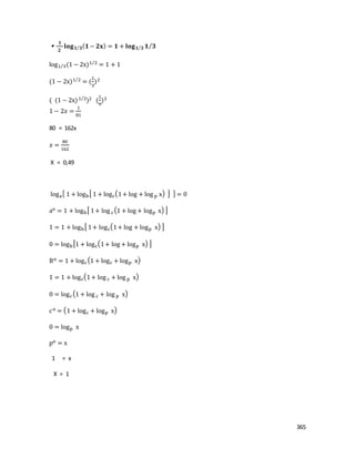 365

𝟏
𝟐
𝐥𝐨𝐠 𝟏 𝟑⁄ ( 𝟏− 𝟐𝐱) = 𝟏 + 𝐥𝐨𝐠 𝟏 𝟑⁄ 𝟏 𝟑⁄
log1 3⁄ (1 − 2x)1 2⁄
= 1 + 1
(1 − 2x)1 2⁄
= (
1
3
)2
( (1 − 2x)1 2⁄
)2 (
1
9
)2
1 − 2𝑥 =
1
81
80 = 162x
𝑥 =
80
162
X = 0,49
loga{ 1 + logb[ 1 + logc(1+ log + log p x) ] } = 0
ao = 1 + logb[ 1+ log c(1 + log + logp x) ]
1 = 1 + logb[ 1+ logc(1+ log + logp x) ]
0 = logb[1 + logc(1+ log + logp x) ]
Bo = 1 + logc(1 + logc + logp x)
1 = 1 + logc(1+ log c + log p x)
0 = logc(1 + log c + log p x)
co = (1 + logc + logp x)
0 = logp x
po = x
1 = x
X = 1
 