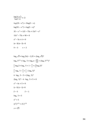 366
log(35−x3
)
log(5−x)
= 3
𝑙𝑜𝑔(35 − x3) = 3log(5 − 𝑥)
log(35 − 𝑥 3) = log(5 − x)3
35 − 𝑥 3 = 125 − 75x + 15x2 − x3
15x2 − 75x + 90 = 0
x2 − 5x + 6 = 0
(x – 3) (x – 2) = 0
X = 3 x = 2
logx √5+ logx(5x) − 2,25 = (logx √5)2
logx 51 2⁄
+ logx 5 + logxx−
225
100
= (logx 51 2⁄
)2
1
2
logx5+ logx 5 + 1 −
9
4
= (
1
2
logx5)2
3
2
logx 5 −
5
4
=
1
4
( logx 5)2
6 logx 5 − 5 = (logx 5)2
(logx 5)2 − 6 logx 5 + 5 = 0
z2 − 6z + 5 = 0
(z – 5) (z – 1) = 0
Z = 5 Z = 1
logx 5 = 5
x5 = 5
(x5)1 5⁄
= (5 )1 5⁄
𝑥 = √55
 