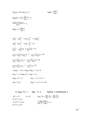 367
log4(x + 12) logx 2 = 1 logx
2
=
log4 2
log4 x
log4
(x + 12).
log4 2
log4 x
= 1
log4(x+12)log4 2
log4 x
= 1
log4 x =
log4 2
log4 x
log
3
x
log
x
3
3
+ log
x
81
3
= log
x
293
1
log
3
x
log
x
3
3
+ log
x
81
3
= 0
1
log3
x .
1
log3
x 3⁄ +
1
log3
x 81⁄ = 0
1
log3
x (log3
x−log3
3)
+
1
log3 x−log3
81 = 0
1
log3
x
(log3
x
−1)
+
1
log3
x−log3
34 = 0
1
log3
x
(log3
x
−1)
+
1
log3
x
−4
= 0
1 (log3
x − 4) + 1 log3
x(log 3
x − 1) = 0
log3
x − 4 + (log3
x)2 − log3
x = 0
(log3 x) 2 = 4 log 3
x = 2 = 9 = x
log3
x =± 2 log3
x = −2 = x = 1 9⁄
1) 𝐥𝐨𝐠 𝟐𝟒 𝟕𝟐 = 𝒙 ; 𝐥𝐨𝐠 𝟔 𝟐 = 𝐚 Expresar x en términosde a
24x = 72 2 = 6o log24 72 =
log6 72
log6 24
=
log6 62.2
log6 6 .22
6x.22x = 62.2
6x.62ax = 62.6a
2 log6
6
+log6
2
log6
6
+ 2 log6
2 = x
6x+2ax = 62+a
 