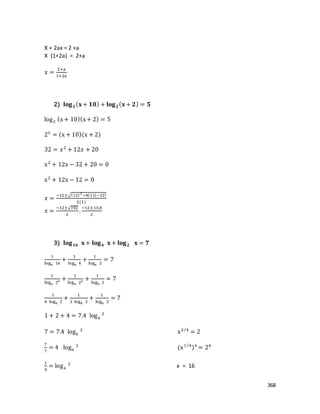 368
X + 2ax = 2 +a
X (1+2a) = 2+a
𝑥 =
2+a
1+2a
2) 𝐥𝐨𝐠 𝟐( 𝐱 + 𝟏𝟎) + 𝐥𝐨𝐠 𝟐( 𝐱 + 𝟐) = 𝟓
log2 (x+ 10)(x+ 2) = 5
25
= (x + 10)(x + 2)
32 = 𝑥2
+ 12𝑥 + 20
x2
+ 12x − 32 + 20 = 0
x2
+ 12x − 12 = 0
𝑥 =
−12±√(12)2
−4(1)(−12)
2(1)
𝑥 =
−12±√192
2
.
−12±13,8
2
3) 𝐥𝐨𝐠 𝟏𝟔 𝐱 + 𝐥𝐨𝐠 𝟒 𝐱 + 𝐥𝐨𝐠 𝟐 𝐱 = 𝟕
1
logx 16
+
1
logx 4
+
1
logx 2
= 7
1
logx 24 +
1
logx 22 +
1
logx 2
= 7
1
4 logx 2
+
1
2 logx 2
+
1
logx 2
= 7
1 + 2 + 4 = 7.4 logx
2
7 = 7.4 logx
2
x2 4⁄
= 2
7
7
= 4 logx
2
(x1 4⁄
)4
= 24
1
4
= logx
2
x = 16
 