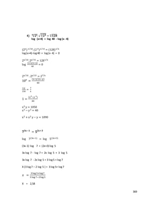 369
4) √ 𝟐 𝐱𝟏𝟎
.√√𝟐 𝟒𝟑
= √ 𝟏𝟐𝟖𝐱
log (x+4) = log 40 - log (x- 4)
(2x) 1 10⁄
.(2 4)1 15⁄
= (128)1 x⁄
log(x+4)-log40 + log(x- 4) = 0
2x 10⁄
.2y 15⁄
= 1281 x⁄
log
(x+y(x−y)
40
= 0
2x 10⁄
. 2y 15⁄
= 27 x⁄
10o
=
(x+y)(x−y)
40
x y
150
=
7
x
1 =
(x2
−y 2
)
40
x2 y = 1050
x2 − y2 = 40
x2 + x2 y − y = 1090
𝟕 𝟑𝐱−𝟏
= 𝟓 𝟐𝐱+𝟑
log 7(3x−1) = log 5(2x+3)
(3x-1) log 7 = (2x+3) log 5
3x log 7 - log 7 = 2x log 5 + 3 log 5
3x log 7 - 2x log 5 = 3 log5 + log 7
X (3 log7 – 2 log 5 ) = 3 log 5+ log7
𝑥 =
3 log 5+log7
3 log 7−2log 5
X = 2,58
 
