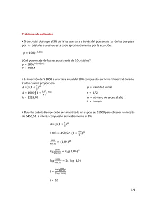371
Problemas de aplicación
 Si un cristal obstruye el 3% de la luz que pasa a través del porcentaje p de luz que pasa
por n cristales sucesivos esta dado aproximadamente por la ecuación:
𝑝 = 100e−0,03n
¿Qué porcentaje de luz pasara a través de 10 cristales?
𝑝 = 100e−0,03 (10)
P = 970,4
 La inversión de S 1000 a una tasa anual del 10% compuesto en forma trimestral durante
2 años cuanto proporciona
𝐴 = 𝑝(1 +
r
n
)nt
p = cantidad inicial
𝐴 = 1000(1 +
0,1
4
) 4(2)
r = 1 2⁄
A = 1218,40 n = número de veces al año
t = tiempo
 Durante cuánto tiempo debe ser amortizado un cupon se S1000 para obtener un interés
de S450,52 a interés compuesto semestralmente al 8%
𝐴 = 𝑝(1 +
r
n
)nt
1000 = 450,52 (1 +
0,08
2
)2t
1000
450,52
= (1,04)2t
log
1000
450 ,52
= log(1,04)2t
𝑙𝑜𝑔
1000
450 ,52
= 2𝑡 log 1,04
𝑡 =
log(
1000
450 ,52
)
2 log(1,04)
t = 10
 
