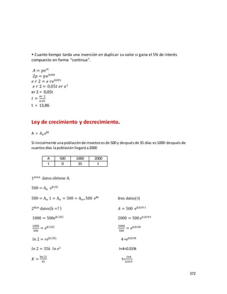 372
 Cuanto tiempo tarda una inversión en duplicar su valor si gana el 5% de interés
compuesto en forma “continua”.
𝐴 = 𝑝ert
2𝑝 = 𝑝e0,05t
𝑒 𝑟 2 = 𝑒 𝑟e0,05t
𝑒 𝑟 2 = 0,05𝑡 𝑒𝑟 e1
er 2 = 0,05t
𝑡 =
er 2
0,05
t = 13,86
Ley de crecimiento y decrecimiento.
A = Aoekt
Si inicialmente unapoblaciónde insectosesde 500 y despuésde 35 días es1000 después de
cuantosdías lapoblaciónllegará a2000
1eros datos obtiene A.
500 = Ao ek(0)
500 = Ao 1 = Ao = 500 = Ao=500 ekt 3ros datos( t)
2dos datos(k =? ) 𝐴 = 500 e0,019 t
1000 = 500ek(35)
2000 = 500 e0,019 t
1000
500
= ek(35) 2000
500
= e0,019t
𝑙𝑛 2 = 𝑟ek(35) 4 =e0,019t
𝑙𝑛 2 = 35𝑘 𝑙𝑛 e1 ln4=0.019t
𝐾 =
ln(2)
35
t=
𝑙𝑛4
0.019
A 500 1000 2000
t 0 35 t
 