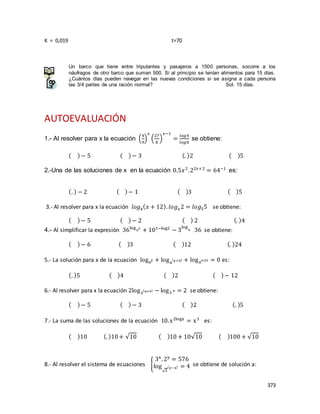 373
K = 0,019 t=70
Un barco que tiene entre tripulantes y pasajeros a 1500 personas, socorre a los
náufragos de otro barco que suman 500. Si al principio se tenían alimentos para 15 días.
¿Cuántos días pueden navegar en las nuevas condiciones si se asigna a cada persona
las 3/4 partes de una ración normal? Sol. 15 días.
AUTOEVALUACIÓN
1.- Al resolver para x la ecuación (
4
9
)
𝑥
(
27
8
)
𝑥−1
=
𝑙𝑜𝑔4
𝑙𝑜𝑔8
se obtiene:
( )− 5 ( )− 3 (. )2 ( )5
2.-Una de las soluciones de x en la ecuación 0.5𝑥2
.22𝑥+2
= 64−1
es:
(. ) − 2 ( )− 1 ( )3 ( )5
3.- Al resolver para x la ecuación 𝑙𝑜𝑔4( 𝑥 + 12). 𝑙𝑜𝑔 𝑥2 = 𝑙𝑜𝑔55 se obtiene:
( )− 5 ( )− 2 ( ) 2 (. )4
4.- Al simplificar la expresión 36log65
+ 101−log2
− 3
log
9 36 se obtiene:
( )− 6 ( )3 ( )12 (. )24
5.- La solución para x de la ecuación logay + loga
(y+5) + logao.02 = 0 es:
(. )5 ( )4 ( )2 ( )− 12
6.- Al resolver para x la ecuación 2log3
(x+4) − log3 9 = 2 se obtiene:
( )− 5 ( )− 3 ( )2 (. )5
7.- La suma de las soluciones de la ecuación 10.x2logx
= x3
es:
( )10 (. )10+ √10 ( )10 + 10√10 ( )100 + √10
8.- Al resolver el sistema de ecuaciones {
3x
. 2y
= 576
log
√2
(y−x) = 4 se obtiene de solución a:
 