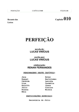 PERFEIÇÃO/              CAPÍTULO 010                   PÁGINA 01




Recanto das                                          Capítulo   010
Letras




                   PERFEIÇÃO
                              novela de:
                          LUCAS VINÍCIUS

                             escrita por:
                          LUCAS VINÍCIUS

                            colaboração:
                     RENAN FERNANDES

                 PERSONAGENS DESTE CAPÍTULO:

                Jeca                        Ester
                Raquel                      Bartolomeu
                Cândida                     Leninha
                Lisa                        Carmélia
                Astolfo                     Joana
                Júlio                       Cleiton
                Rosana                      Mirela
                Néia

                    PARTICIPAÇÕES ESPECIAIS:

                      Secretária do Júlio
 