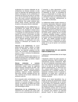 arrollandose las acciones colaterales de las             6 semanas), a dosis decrecientes y como
amfetaminas con diversas variantes. La tole-             apoyo al régimen hipocalórico que constituye
rancia se desarrolla más rápidamente para los            el tratamiento de fondo. La psicoterapia de
efectos anorexígenos de las amfetaminas (6               apoyo es indispensable en el obeso para to-
semanas) que para los otros efec tos centrales,          mar real conciencia de su enfermedad, obtener
por lo que al incrementar las dosis para man-            su participación activa en el tratamiento dieté-
tener esta acción aumenta significativa mente            tico y para reacomodar definitivamente su
las acciones psicomotoras y simpaticomiméti-             comportamiento alimentario.
cas periféricas. Esto puede ocasionar hiper-
tensión arterial, arritmias, taquicardia, angina         La amfetaminas también pueden indicarse en
de pecho y otros graves efectos colaterales.             el síndrome hipercinético (disfunción cerebral
                                                         mínima), enfermedad de la infancia caracteri-
Farmacocinética de las amfeta minas: Los                 zada por hiperactividad, conducta impulsiva y
anorexígenos son drogas que se absorben                  dificultad para concentrarse entre otros sínto-
bien por vía oral, atraviesan la barrera hem a-          mas. Paradojalmente las amfetaminas calman,
toencefálica y se metabolizan por hidroxilación          tranquilizan a estos pacientes. En la narcolep-
y conjugación con ácido glucurónico con part i-          sia (sueño intenso, pérdida del tono muscular
cipación de enzimas microsomales. Las amfe-              o cataplexia, pesadillas visuales y auditivas),
taminas tienen un elevado pka y se reabsorben            también están indicadas las amfetaminas. En
intensamente en el túbulo proximal luego de              la enuresis nocturna, incrementando el estado
sufrir la filtración glomerular sobre todo con           de alerta, son también indicadas frecuente-
orinas alcalinas. La acidificación de la orina           mente. A    demás de superficializar el sueño,
favorece su eliminación por aumento de la                incrementan el tono y contracción del esfínter
ionización.                                              vesical, con lo que se oponen a la incontinen-
                                                         cia urinaria.
Adicción a las amfetaminas: Es común
porque provocan euforia y elación. La droga-
dicción se desarrolla con todas sus carac-
terísticas: hay desarrollo progresivo de tole-           USOS TERAPEUTICOS DE LOS AGENTES
rancia. Uso compulsivo, farmacodependencia               SIMPATICOMIMETICOS:
psíquica y física y síndrome de abstinencia,
ante la supresión.                                       I. Aplicaciones cardiovasculares de las drogas
El uso habitual de grandes dosis conduce a un            adrenérgicas:
estado de psicosis tóxica indistinguible de una
paranoia esquizofrénica, que tiende a mejorar            1.Hipotensión arterial: Se puede presentar en
con el retiro de la droga.                               numerosas situaciones. Solo se podrían usar
                                                         catecolaminas presoras (metaraminol, efedri-
Efectos        colaterales     y     contrain-           na, etc) si la hipotensión compromete la perf u-
dicaciones:Las amfetaminas y anorexígenos                sión o flujo sanguíneo de órganos importantes
relacionados pueden causar los siguientes                como en el caso de reac ciones adversas o
efectos adversos: Estimulación del SNC: irrita-          agentes antihipertensivos, en infecciones gra-
bilidad, ansiedad insomnio pertinaz, psicosis            ves, o graves cuadros alérgicos, o como una
amfetaminica; efectos simpaticomiméticos                 consecuencia de la anestesia raquídea, en
periféricos: trastornos visuales, hipertensión,          hipotensión ortostática severa. En general la
taqui cardia, arritmias, sequedad de boca, ma-           hipotensión se corrige sola o colocando el
reos, trastornos de la micción; tolerancia, de-          paciente en decúbito dorsal y elevando sus
pendencia, adicción.                                     miembros inferiores.

Por lo expuesto están contraindicadas en los             2.Shock: en el shock hipovolémico hay un
insufi cientes coronarios, en hipertensos, en            escape de líquido del compartimiento vascular
neurosis o en psicosis ansiosas, en arterios-            e extravascular (hipovolemia) que se acompa-
clerosis. Su utilización con IMAO está contra-           ña casi siempre de insuficiencia cardíaca y
indicado debido al desarrollo de una interac-            resistencia vascular alterada. La r posición de
                                                                                             e
ción farmacológica intensa.                              los líquidos circulantes e intersticial es la me-
                                                         dida terapéutica primaria pero la administra-
Indicaciones de las amfetaminas: En el                   ción muy prudente de aminas presoras puede
tratamiento de la obesidad solo puede justifi-           ser necesaria para mantener una adecuada
carse su uso en cortos períodos (no más de 4-            perfusión líquido. El shock cardiogénico es



                                                   113
 
