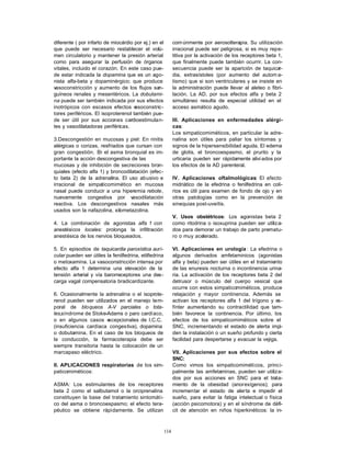 diferente ( por infarto de miocárdio por ej.) en el          com únmente por aerosolterapia. Su utilización
que puede ser necesario restablecer el volú-                 irracional puede ser peligrosa, si es muy repe-
men circulatorio y mantener la presión arterial              titiva por la activación de los receptores beta 1,
como para asegurar la perfusión de órganos                   que finalmente puede también ocurrir. La con-
vitales, incluido el corazón. En este caso pue-              secuencia puede ser la aparición de taquicar-
de estar indicada la dopamina que es un ago-                 dia, extrasístoles (por aumento del autom a-
nista alfa-beta y dopaminérgico; que produce                 tismo) que si son ventriculares y se insiste en
vasoconstricción y aumento de los flujos san-                la administración puede llevar al aleteo o fibri-
guíneos renales y mesentéricos. La dobutami-                 lación. La AD, por sus efectos alfa y beta 2
na puede ser también indicada por sus efectos                simultáneo resulta de especial utilidad en el
inotrópicos con escasos efectos v    asoconstric-            acceso asmático agudo.
tores periféricos. El isoproterenol también pue-
de ser útil por sus acciones cardioestimulan-                III. Aplicaciones en enfermedades alérgi-
tes y vasodilatadoras periféricas.                           cas:
                                                             Los simpaticomiméticos, en particular la adre-
3.Descongestión en mucosas y piel: En rinitis                nalina son útiles para paliar los síntomas y
alérgicas o corizas, resfriados que cursan con               signos de la hipersensibilidad aguda. El edema
gran congestión. E el asma bronquial es im-
                     n                                       de glotis, el broncoespasmo, el prurito y la
portante la acción descongestiva de las                      urticaria pueden ser rápidamente alivi ados por
mucosas y de inhibición de secreciones bron-                 los efectos de la AD parenteral.
quiales (efecto alfa 1) y broncodilatación (efec-
to beta 2) de la adrenalina. El uso abusivo e                IV. Aplicaciones oftalmológicas: El efecto
irracional de simpaticomimético en mucosa                    midriático de la efedrina o fenilfedrina en coli-
nasal puede conducir a una hiperemia rebote,                 rios es útil para examen de fondo de ojo y en
nuevamente congestiva por vasodilatación                     otras patologías como en la prevención de
reactiva. Los descongestivos nasales más                     sinequias post-uveítis.
usados son la nafazolina, xilometazolina.
                                                             V. Usos obstétricos: Los agonistas beta 2
4. La combinación de agonistas alfa 1 con                    como ritodrina o isoxuprina pueden ser utiliza-
anestésicos locales: prolonga la infiltración                dos para demorar un trabajo de parto prematu-
anestésica de los nervios bloqueados.                        ro o muy acelerado.

5. En episodios de taquicardia paroxística auri-             VI. Aplicaciones en urología : La efedrina o
cular pueden ser útiles la fenilfedrina, etilfedrina         algunos derivados amfetaminicos (agonistas
o metoxamina. La vasoconstricción intensa por                alfa y beta) pueden ser útiles en el tratamiento
efecto alfa 1 determina una elevación de la                  de las enuresis nocturna o incontinencia urina-
tensión arterial y vía barorreceptores una des-              ria. La activación de los receptores beta 2 del
carga vagal compensatoria bradicardizante.                   detrusor o músculo del cuerpo vesical que
                                                             ocurre con estos simpaticomiméticos, produce
6. Ocasionalmente la adrenalina o el isoprote-               relajación y mayor continencia. Además se
renol pueden ser utilizados en el manejo tem-                activan los receptores alfa 1 del trígono y es-
poral de bloqueos A-V parciales o tota-                      fínter aumentando su contractilidad que tam-
les,síndrome de Stoke-Adams o paro cardíaco,                 bién favorece la continencia. Por último, los
o en algunos casos e    xcepcionales de I.C.C.               efectos de los simpaticomiméticos sobre el
(insuficiencia cardíaca congestiva), dopamina                SNC, incrementando el estado de alerta impi-
o dobutamina. En el caso de los bloqueos de                  den la instalación o un sueño profundo y cierta
la conducción, la farmacoterapia debe ser                    facilidad para despertarse y evacuar la vejiga.
siempre transitoria hasta la colocación de un
marcapaso eléctrico.                                         VII. Aplicaciones por sus efectos sobre el
                                                             SNC:
II. APLICACIONES respiratorias de los sim-                   Como vimos los simpaticomiméticos, princi-
paticomiméticos:                                             palmente las amfetaminas, pueden ser utiliza-
                                                             dos por sus acciones en SNC para el trata-
ASMA: Los estimulantes de los receptores                     miento de la obesidad (anorexígenos); para
beta 2 como el salbutamol o la orciprenalina                 incrementar el estado de alerta e impedir el
constituyen la base del tratamiento sintomáti-               sueño, para evitar la fatiga intelectual o física
co del asma o broncoespasmo; el efecto tera-                 (acción psicomotora) y en el síndrome de défi-
péutico se obtiene rápidamente. Se utilizan                  cit de atención en niños hiperkinéticos: la in-



                                                       114
 