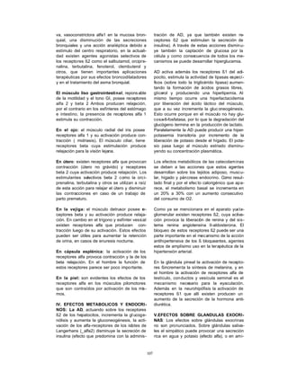 va, vasoconstrictora alfa1 en la mucosa bron-             tración de AD, ya que también existen re-
quial, una disminución de las secreciones                 ceptores ß2 que estimulan la secreción de
bronquiales y una acción analéptica debido a              insulina). A través de estas acciones disminu-
estímulo del centro respiratorio, en la actuali-          ye también la captación de glucosa por la
dad existen agentes agonistas selectivos de               célula y como consecuencia de todos los me-
los receptores ß2 como el salbutamol, orcipre-            canismos se puede desarrollar hiperglucemia.
nalina, terbutalina, fenoterol, clembuterol y
otros, que tienen importantes aplicaciones                AD activa además los receptores ß1 del adi-
terapéuticas por sus efectos broncodilatadores            pocito, estimula la actividad de lipasas especí-
y en el tratamiento del asma bronquial.                   ficos (sobre todo la triglicérido lipasa) aumen-
                                                          tando la formación de ácidos grasos libres,
El músculo liso gastrointestinal, repons able             glicerol y produciendo una hiperlipemia. Al
de la motilidad y el tono GI, posee receptores            mismo tiempo ocurre una hiperlactacidemia
alfa 2 y beta 2 Ambos producen relajación,
                 .                                        por liberación del ácido láctico del músculo,
por el contrario en los esfínteres del estómago           que a su vez incrementa la gluc oneogénesis.
e intestino, la presencia de receptores alfa 1            Esto ocurre porque en el músculo no hay glu-
estimula su contracción.                                  cosa-6-fosfatasa, por lo que la degradación del
                                                          glucógeno termina en la producción de lactato.
En el ojo: el músculo radial del iris posee               Paralelamente la AD puede producir una hiper-
receptores alfa 1 y su activación produce con-            potasemia transitoria por incremento de la
tracción ( midriasis). El músculo ciliar, tiene           liberación de potasio desde el hígado. El pota-
receptores beta cuya estimulación produce                 sio pasa luego al músculo estriado disminu-
relajación para la visión lejana.                         yendo su concentración plasmática.

En útero: existen receptores alfa que provocan            Los efectos metabólicos de las catecolaminas
contracción (útero no grávido) y receptores               se deben a las acciones que estos agentes
beta 2 cuya activación produce relajación. Los            desarrollan sobre los tejidos adiposo, muscu-
estimulantes selectivos beta 2 como la orci-              lar, hígado y páncreas endocrino. Como resul-
prenalina, terbutalina y otros se utilizan a raíz         tado final y por el efec to calorigénico que apa-
de esta acción para relajar el útero y disminuir          rece, el metabolismo basal se incrementa en
las contracciones en caso de un trabajo de                un 20% a 30% con un aumento consecutivo
parto prematuro.                                          del consumo de O2.

En la vejiga: el músculo detrusor posee r     e-          Como ya se mencionara en el aparato yuxta-
ceptores beta y su activación produce relaja-             glomerular existen receptores ß2, cuya activa-
ción. En cambio en el trígono y esfínter vesical          ción provoca la liberación de renina y del sis-
existen receptores alfa que producen con-                 tema renina angiotensina II-aldosterona. El
tracción luego de su activación. Estos efectos            bloqueo de estos receptores ß2 puede ser una
pueden ser útiles para aumentar la retención              parte importante en el mecanismo de la acción
de orina, en casos de enuresis nocturna.                  antihipertensiva de los ß bloqueantes, agentes
                                                          estos de amplísimo uso en la terapéutica de la
En cápsula esplénica: la activación de los                hipertensión arterial.
receptores alfa provoca contracción y la de los
beta relajación. En el hombre la función de               En la glándula pineal la activación de recepto-
estos receptores parece ser poco importante.              res ßincrementa la síntesis de melanina, y en
                                                          el hombre la activación de receptores alfa de
En la piel: son evidentes los efectos de los              testículo, con ductos y vesícula seminal es el
receptores alfa en los músculos pilomotores               mecanismo necesario para la eyaculación.
que son contraídos por activación de los mis -            Además en la neurohipófisis la activación de
mos.                                                      receptores ß1 que allí existen producen un
                                                          aumento de la secreción de la hormona anti-
IV. EFECTOS METABOLICOS Y ENDOCRI-                        diurética.
NOS: La AD, actuando sobre los receptores
ß2 de los hepatocitos, incrementa la gl ucoge-            V.EFECTOS SOBRE GLANDULAS EXOCRI-
nólisis y aumenta la gluconeogénesis, la acti-            NAS: Los efectos sobre glándulas exocrinas
vación de los alfa-receptores de los islotes de           no son pronunciados. Sobre glándulas saliva-
Langerhans (_alfa2) disminuye la secreción de             les el simpático puede provocar una secreción
insulina (efecto que predomina con la adminis-            rica en agua y potasio (efecto alfa), o en ami-



                                                    107
 