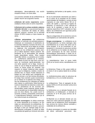 112
adrenérgicos, desencadenando una acción
simpática directa, con dosis altas.
Las acciones centrales de las amfetaminas se
pueden resumir de la siguiente manera:
a.Estímulo del centro respiratorio: acción
analéptica directa sobre el centro respiratorio.
b.Estímulo de la corteza cerebral y sistema
activador reti cular: Lo que provoca inquietud,
insomnio, incremento del estado de alerta,
agitación psíquica, aumento de la actividad
motora. El EEG muestra un típico trazado de
alerta.
c.Efectos psicomotores: las anfetaminas
producen un estímulo a la actividad psíquica e
intelectual, sin incrementar el rendimiento de
la actividad intelectiva. Aumento del ánimo y la
iniciativa. Disminución de la fatiga por el traba-
jo intelectual. Una prolongada estimulación
psíquica por las amfetaminas ocasiona siem-
pre un efecto depresivo “rebote” posterior. De-
pendiendo de la personalidad del paciente
puede desarrollarse euforia. Otros pueden
desarrollar disforia. La pacientes por el contra-
rio, performance personal de un individuo,
tanto desde el punto de vista físico como psí-
quico se incrementa signific ativamente, con
una tardía aparición de la fatiga. Incluso en
casos en que la fatiga ha aparecido reciente-
mente, la misma puede ser revertida. Con
respecto al trabajo intelectual debe especifi-
carse que la inteligencia, medida a través de
distintos test, no mejora. Puede realizarse un
trabajo por más tiempo pero cometiendo los
mismos errores o con las mismas dificultades.
El trabajo físico también puede incrementarse
por el retardo en la aparición de la fatiga y por
eso las amfetaminas son utilizadas por atletas
para mejorar su performance. Debe tenerse en
cuenta el desarrollo de tolerancia a estos efec-
tos. La persistencia de las acciones car-
diovasculares puede ocasionar graves proble-
mas al paciente que ha desarrollado tolerancia
para los otros efectos. Así, puede ocurrir ta-
quicardia, arritmias, extrasístoles ventriculares
y ocasionalmente fibrilación ventricular por el
uso indiscriminado de amfetaminas.
d.Efecto anorexígeno: Un efecto anorex íge-
no ocurre claramente en el hombre y en ani-
males por administración de amfetaminas. Es
notable por su intensidad en el perro, que pue-
de llegar a morir por inanición luego de una
administración prolongada. El efecto se debe
una pérdida del apetito por inhibición del centro
hipotalámico del hambre (o del apetito, o de la
alimentación).
No se ha demostrado claramente que estim u-
len el centro de la saciedad de los núcleos
ventromediales del hipotálamo, aunque ax ones
originados en este centro liberan NA en el
centro del apetito y suprimen la ingesta de
alimentos. La serotonina o 5-HT, estimula el
centro de la saciedad a través de los re-
ceptores específicos 5-HT-1 ubicados en hipo-
tálamo, las amfetaminas son agonistas parcia-
les de estos receptores.
Algunos antagonistas de la serotonina como la
ciproheptadina son estimulantes del apetito.
Drogas anorexígenas: La amfetamina es la
fenilisopropilamina. La forma dextrógira (dex-
troamfetamina) es 4 veces más activa que la
forma levógira. A fin de incrementar su uso
terapéutico y conociendo la estructura química
de la anfetamina se ha tratado de disociar la
acción anorexígena de las otras acciones
farmacológicas psicomotores a través de di-
versas modificaciones químicas a la estructura
original.
La metamfetamina: tiene un grupo metilo
(CH3) en la función amina, reemplazando a un
H.
La fentermina: Posee un 2do. grupo metilo en
el mismo C de la cadena lateral de la amfeta-
mina.
La clorfentermina:tiene sobre la estructura de
la fentermina un CL en el anillo bencénico.
La amfepramona: Tiene el agregado de dos
grupos C2H5 en el N de la función amina de la
amfetamina.
La fenfluramina: es un derivado fluorado de la
amfetamina y el dietilpropión, un derivado di-
sustituído en el N del grupo amínico de la
amfetamina.
El Mazindol: es un derivado clorado con una
estruc tura cíclica adicional agregada. Es más
potente que la amfetamina como anorexígeno
que provoca los mismos efectos centrales y
colaterales de la amfetamina.
El efecto anorexígeno no parece ser disociable
del efecto estimulante psicomotor, des-
 
