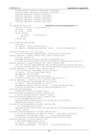 CAPITOLUL 11
Supraîncărcarea operatorilor
friend fracţie operator*(fracţie&, fracţie&);
friend fracţie operator/(fracţie&, fracţie&);
fracţie& operator =(const fracţie&);
fracţie& operator +=(const fracţie&);
fracţie& operator -=(const fracţie&);
fracţie& operator *=(const fracţie&);
fracţie& operator /=(const fracţie&);
};
int cmmdc(int x,int y)
//calculează şi returnează cmmdc pentru x, y
{int z; if (x==0 || y==1) return 1;
if (x<0)
x=-x;
if (y<0)
y=-y;
while (x!=0){
if (y>x)
{z=x;x=y;y=z;}
x%=y;
}return y;}
void fracţie::simplifică()
{int cd;
if (nmt<0) {nrt=-nrt;nmt=-nmt;}
if (nmt>1){ cd=cmmdc(nrt,nmt);if (cd>1)
{nrt/=cd; nmt/=cd;}
}
}
fracţie::fracţie(int nri, int nmi)
{nrt=nri; nmt=nmi; simplifică(); cout<<"Constructor!n";}
fracţie operator +(const fracţie &f1, const fracţie &f2)
{int dc; fracţie f;
dc=cmmdc(f1.nmt,f2.nmt);f.nmt=(f1.nmt/dc)*f2.nmt;
f.nrt=f1.nrt*(f2.nmt/dc)+f2.nrt*(f1.nmt/dc);f.simplifică();return f;}
fracţie operator -(const fracţie &f1, const fracţie &f2)
{int dc; fracţie f;dc=cmmdc(f1.nmt,f2.nmt);f.nmt=(f1.nmt/dc)*f2.nmt;
f.nrt=f1.nrt*(f2.nmt/dc) - f2.nrt*(f1.nmt/dc);f.simplifica();return f;}
fractie operator * (fractie &f1, fractie &f2)
{ int dc;fractie f;dc=cmmdc(f1.nrt,f2.nmt);
if (dc>1)
{f1.nrt/=dc;f2.nmt/=dc;}
dc=cmmdc(f2.nrt,f1.nmt);
if (dc>1)
{f2.nrt/=dc;f1.nmt/=dc;}
f.nrt=f1.nrt*f2.nrt; f.nmt=f1.nmt*f2.nmt;return f; }
fractie operator / (fractie & f1, fractie & f2)
{ int dc;fractie f;dc=cmmdc(f1.nrt,f2.nrt);
if (dc>1)
{f1.nrt/=dc;f2.nrt/=dc;}
dc=cmmdc(f2.nmt,f1.nmt);if (dc>1)
{f2.nmt/=dc;f1.nmt/=dc;}
f.nrt=f1.nrt*f2.nmt; f.nmt=f1.nmt*f2.nrt;return f;}
void fractie::afisare()
{cout<<"f="<<nrt<<'/'<<nmt<<'n';}
fractie& fractie::operator=(const fractie &f1)
{ nmt=f1.nmt;nrt=f1.nrt; return *this;}
fractie& fractie::operator+=(const fractie &f1)
{ int dc=cmmdc(nmt,f1.nmt);
nmt=(nmt/dc)*f1.nmt;nrt=nrt*(f1.nmt/dc)+f1.nrt*(nmt/dc);
simplifica();return *this;}
fractie& fractie::operator-=(const fractie &f1)
{ int dc=cmmdc(nmt,f1.nmt);
nmt=(nmt/dc)*f1.nmt;nrt=nrt*(f1.nmt/dc)-f1.nrt*(nmt/dc);simplifica();
return *this;}
fractie& fractie::operator *=(const fractie &f1)
{ int dc;dc=cmmdc(nrt,f1.nmt);if (dc>1)
{nrt/=dc;f1.nmt/=dc;}
dc=cmmdc(f1.nrt,nmt);if (dc>1)
{f1.nrt/=dc;nmt/=dc;}
nrt=nrt*f1.nrt;nmt=nmt*f1.nmt;simplifica();return *this;}
fractie& operator /=(const fractie &f1)
{ int dc;dc=cmmdc(nrt,f1.nrt);
if (dc>1)
{nrt/=dc;f1.nrt/=dc;}
dc=cmmdc(f1.nmt,nmt);
if (dc>1)
{f1.nmt/=dc;nmt/=dc;}

162

 