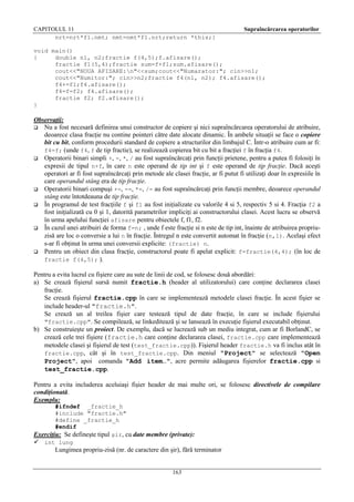 CAPITOLUL 11
nrt=nrt*f1.nmt; nmt=nmt*f1.nrt;return *this;}

Supraîncărcarea operatorilor

void main()
{
double n1, n2;fractie f(4,5);f.afisare();
fractie f1(5,4);fractie sum=f+f1;sum.afisare();
cout<<"NOUA AFISARE:n"<<sum;cout<<"Numarator:"; cin>>n1;
cout<<"Numitor:"; cin>>n2;fractie f4(n1, n2); f4.afisare();
f4+=f1;f4.afisare();
f4=f=f2; f4.afisare();
fractie f2; f2.afisare();
}

Observaţii:
 Nu a fost necesară definirea unui constructor de copiere şi nici supraîncărcarea operatorului de atribuire,
deoarece clasa fracţie nu contine pointeri către date alocate dinamic. În ambele situaţii se face o copiere
bit cu bit, conform procedurii standard de copiere a structurilor din limbajul C. Într-o atribuire cum ar fi:
f4=f; (unde f4, f de tip fractie), se realizează copierea bit cu bit a fracţiei f în fracţia f4.
 Operatorii binari simpli +, -, *, / au fost supraîncărcaţi prin funcţii prietene, pentru a putea fi folosiţi în
expresii de tipul n+f, în care n este operand de tip int şi f este operand de tip fracţie. Dacă aceşti
operatori ar fi fost supraîncărcaţi prin metode ale clasei fracţie, ar fi putut fi utilizaţi doar în expresiile în
care operandul stâng era de tip fracţie.
 Operatorii binari compuşi +=, -=, *=, /= au fost supraîncărcaţi prin funcţii membre, deoarece operandul
stâng este întotdeauna de tip fracţie.
 În programul de test fracţiile f şi f1 au fost iniţializate cu valorile 4 si 5, respectiv 5 si 4. Fracţia f2 a
fost iniţializată cu 0 şi 1, datorită parametrilor impliciţi ai constructorului clasei. Acest lucru se observă
în urma apelului funcţiei afisare pentru obiectele f, f1, f2.
 În cazul unei atribuiri de forma f=n; , unde f este fracţie si n este de tip int, înainte de atribuirea propriuzisă are loc o conversie a lui n în fracţie. Întregul n este convertit automat în fracţie (n,1). Acelaşi efect
s-ar fi obţinut în urma unei conversii explicite: (fractie) n.
 Pentru un obiect din clasa fracţie, constructorul poate fi apelat explicit: f=fractie(4,4); (în loc de
fractie f(4,5); ).
Pentru a evita lucrul cu fişiere care au sute de linii de cod, se folosesc două abordări:
a) Se crează fişierul sursă numit fractie.h (header al utilizatorului) care conţine declararea clasei
fracţie.
Se crează fişierul fractie.cpp în care se implementează metodele clasei fracţie. În acest fişier se
include header-ul "fractie.h".
Se crează un al treilea fişier care testează tipul de date fracţie, în care se include fişierului
"fractie.cpp". Se compilează, se linkeditează şi se lansează în execuţie fişierul executabil obţinut.
b) Se construieşte un proiect. De exemplu, dacă se lucrează sub un mediu integrat, cum ar fi BorlandC, se
crează cele trei fişiere (fractie.h care conţine declararea clasei, fractie.cpp care implementează
metodele clasei şi fişierul de test (test_fractie.cpp)). Fişierul header fractie.h va fi inclus atât în
fractie.cpp, cât şi în test_fractie.cpp. Din meniul "Project" se selectează "Open
Project", apoi comanda "Add item…", acre permite adăugarea fişierelor fractie.cpp si
test_fractie.cpp.
Pentru a evita includerea aceluiaşi fişier header de mai multe ori, se folosesc directivele de compilare
condiţionată.
Exemplu:
#ifndef _fractie_h
#include "fractie.h"
#define _fractie_h
#endif
Exerciţiu: Se defineşte tipul şir, cu date membre (private):
 int lung

Lungimea propriu-zisă (nr. de caractere din şir), fără terminator

163

 