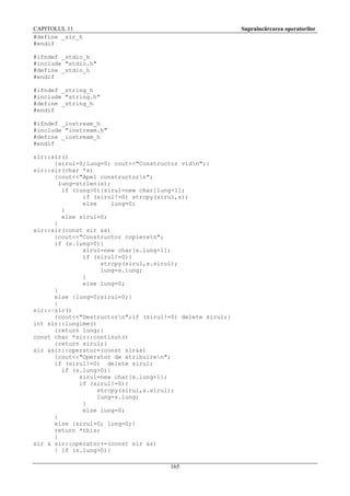 CAPITOLUL 11
#define _sir_h
#endif

Supraîncărcarea operatorilor

#ifndef _stdio_h
#include "stdio.h"
#define _stdio_h
#endif
#ifndef _string_h
#include "string.h"
#define _string_h
#endif
#ifndef _iostream_h
#include "iostream.h"
#define _iostream_h
#endif
sir::sir()
{sirul=0;lung=0; cout<<"Constructor vidn";}
sir::sir(char *s)
{cout<<"Apel constructorn";
lung=strlen(s);
if (lung>0){sirul=new char[lung+1];
if (sirul!=0) strcpy(sirul,s);
else
lung=0;
}
else sirul=0;
}
sir::sir(const sir &s)
{cout<<"Constructor copieren";
if (s.lung>0){
sirul=new char[s.lung+1];
if (sirul!=0){
strcpy(sirul,s.sirul);
lung=s.lung;
}
else lung=0;
}
else {lung=0;sirul=0;}
}
sir::~sir()
{cout<<"Destructorn";if (sirul!=0) delete sirul;}
int sir::lungime()
{return lung;}
const char *sir::continut()
{return sirul;}
sir &sir::operator=(const sir&s)
{cout<<"Operator de atribuiren";
if (sirul!=0) delete sirul;
if (s.lung>0){
sirul=new char[s.lung+1];
if (sirul!=0){
strcpy(sirul,s.sirul);
lung=s.lung;
}
else lung=0;
}
else {sirul=0; lung=0;}
return *this;
}
sir & sir::operator+=(const sir &s)
{ if (s.lung>0){
165

 