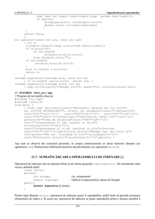 CAPITOLUL 11

Supraîncărcarea operatorilor
ps=new char[lung1+1];

char *ps; int lung1; lung1=lung+s.lung;
if (ps!=0){
strcpy(ps,sirul); strcat(ps,s.sirul);
delete sirul; sirul=ps;lung=lung1;
}

}
return *this;
}
sir operator+(const sir &s1, const sir &s2)
{ sir s;
s.lung=s1.lung+s2.lung; s.sirul=new char[s.lung+1];
if (s.sirul!=0){
if (s1.lung>0)
strcpy(s.sirul,s1.sirul);
else strcpy(s.sirul,"");
if (s2.lung>0)
strcat(s.sirul,s2.sirul);
}
else {s.lung=0; s.sirul=0;}
return s;
}
ostream &operator<<(ostream &ies, const sir &s)
{ if (s.lung>0) ies<<s.sirul; return ies; }
istream &operator>>(istream &intr, sir &s)
{ char s1[100];printf("Astept sir:"); scanf("%s", s1);s=s1;return intr;}
// FISIERUL test_sir.cpp

// Program de test pentru clasa şir
#include "sir.cpp"
#include <conio.h>
void main( )
{ const char *p;clrscr();cout<<"Declaratii obiecte din cls sirn";
sir s1("SIR INITIALIZAT!"), s2(s1), s3, s4;getch();cout<<"nAfisarin";
cout<<"s1="<<s1<<'n';
cout<<"s2="<<s2<<'n';
cout<<"s3="<<s3<<'n';
cout<<"s4="<<s4<<'n';s3=s2;cout<<"nAtribuire: s3=s2 :s3="<<s3<<'n';
getch();s4="Proba de atribuire";cout<<"s4="<<s4<<'n';
cout<<"nConcatenare s1 (ob. curent) cu s4.n";
s1+=s4;cout<<"s1="<<s1<<'n';
cout<<"nConcatenare s1 cu s4, rezultat in s3n";s3=s1+s4;
cout<<"s3="<<s3<<'n';getch();sir q;cout<<"Astept car. din sirul q:";
cin>>q;cout<<"Nr car. introduse in sir:"<<q.lungime()<<'n';
cout<<"Continutul sirului:"<<q.continut()<<'n';getch(); }

Aşa cum se observă din exerciţiul prezentat, în corpul constructorului se alocă memorie dinamic (cu
operatorul new). Destructorul eliberează memoria alocată dinamic (cu operatorul delete).

11.7. SUPRAÎNCĂRCAREA OPERATORULUI DE INDEXARE [ ]
Operatorul de indexare este un operator binar şi are forma generală: nume[expresie]. Să considerăm clasa
vector, definită astfel:
class vector{
private:
int nrcomp;
//nr. componente
double *tabcomp;
//tabloul componentelor; adresa de început
public:
double &operator[](int);
}

Pentru tipul abstract vector, operatorul de indexare poate fi supradefinit, astfel încât să permită accesarea
elementului de indice n. În acest caz, operatorul de indexare se poate supradefini printr-o funcţie membră a
166

 
