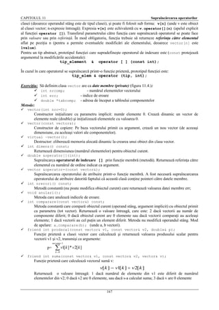 CAPITOLUL 11

Supraîncărcarea operatorilor

clasei (deoarece operandul stâng este de tipul clasei), şi poate fi folosit sub forma: v[n] (unde v este obiect
al clasei vector; n-expresie întreagă). Expresia v[n] este echivalentă cu v.operator[](n) (apelul explicit
al funcţiei operator []). Transferul parametrului către funcţia care supraîncarcă operatorul se poate face
prin valoare sau prin referinţă. În mod obligatoriu, funcţia trebuie să returneze referinţa către elementul
aflat pe poziţia n (pentru a permite eventualele modificări ale elementului, deoarece vector[n] este
lvalue).
Pentru un tip abstract, prototipul funcţiei care supradefineşte operatorul de indexare este (const protejează
argumentul la modificările accidentale):
tip_element & operator [ ] (const int);
În cazul în care operatorul se supraîncarcă printr-o funcţie prietenă, prototipul funcţiei este:
tip_elem & operator (tip, int);
Exerciţiu:



Metode:


Să definim clasa vector are ca date membre (private) (figura 11.4.):
int nrcomp;
- numărul elementelor vectorului
int err;
- indice de eroare
double *tabcomp; - adresa de început a tabloului componentelor

vector(int nrc=0);

Constructor iniţializare cu parametru implicit: număr elemente 0. Crează dinamic un vector de
elemente reale (double) şi iniţializează elementele cu valoarea 0.


vector(const vector&);

Constructor de copiere: Pe baza vectorului primit ca argument, crează un nou vector (de aceeaşi
dimensiune, cu aceleaşi valori ale componentelor).


virtual ~vector();

Destructor: eliberează memoria alocată dinamic la crearea unui obiect din clasa vector.
 int dimens() const;
Returnează dimensiunea (numărul elementelor) pentru obiectul curent.


double &operator[](int);

Supraîncarca operatorul de indexare [] prin funcţie membră (metodă). Returnează referinţa către
elementul cu numărul de ordine indicat ca argument.


vector &operator=(const vector&);

Supraîncarcarea operatorului de atribuire printr-o funcţie membră. A fost necesară supraîncarcarea
operatorului de atribuire datorită faptului că această clasă conţine pointeri către datele membre.
 int nrerori() const;
Metodă constantă (nu poate modifica obiectul curent) care returnează valoarea datei membre err;


void anulari();



int comparare(const vector&) const;

Metoda care anulează indicele de eroare.
Metoda constantă care compară obiectul curent (operand stâng, argument implicit) cu obiectul primit
ca parametru (tot vector). Returnează o valoare întreagă, care este: 2 dacă vectorii au număr de
componente diferit; 0 dacă obiectul curent are 0 elemente sau dacă vectorii comparaţi au aceleaşi
elemente; 1 dacă vectorii au cel puţin un element diferit. Metoda nu modifică operandul stâng. Mod
de apelare: a.comparare(b); (unde a, b vectori).


friend int prodscal(const vector& v1, const vector& v2, double& p);

Funcţie prietenă a clasei vector care calculează şi returnează valoarea produsului scalar pentru
vectorii v1 şi v2, transmişi ca argumente:
nrcomp 1

v1[ k ] * v 2[ k ]

p=
k 0



friend int suma(const vector& v1, const vector& v2, vector& v);

Funcţie prietenă care calculează vectorul sumă v:

v[k ]

v1 k ]
[

v2[k ]

Returnează o valoare întreagă: 1 dacă numărul de elemente din v1 este diferit de numărul
elementelor din v2; 0 dacă v2 are 0 elemente, sau dacă s-a calculat suma; 3 dacă v are 0 elemente
167

 