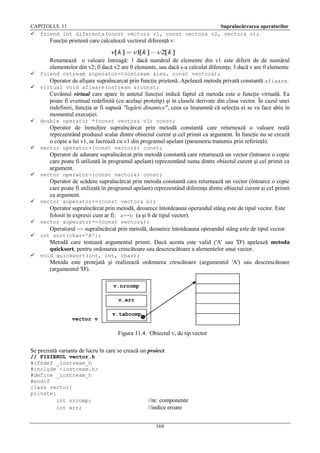 CAPITOLUL 11
Supraîncărcarea operatorilor
 friend int diferenta(const vector& v1, const vector& v2, vector& v);

Funcţie prietenă care calculează vectorul diferenţă v:

v[k ]

v1 k ]
[

v2[k ]

Returnează o valoare întreagă: 1 dacă numărul de elemente din v1 este diferit de de numărul
elementelor din v2; 0 dacă v2 are 0 elemente, sau dacă s-a calculat diferenţa; 3 dacă v are 0 elemente


friend ostream &operator<<(ostream &ies, const vector&);



virtual void afisare(ostream &)const;

Operator de afişare supraîncarcat prin funcţie prietenă. Apelează metoda privată constantă afişare.
Cuvântul virtual care apare în antetul funcţiei indică faptul că metoda este o funcţie virtuală. Ea
poate fi eventual redefinită (cu acelaşi prototip) şi în clasele derivate din clasa vector. În cazul unei
redefiniri, funcţia ar fi supusă "legării dinamice", ceea ce înseamnă că selecţia ei se va face abia în
momentul execuţiei.


double operator *(const vector& v1) const;

Operator de înmulţire supraîncărcat prin metodă constantă care returnează o valoare reală
reprezentând produsul scalar dintre obiectul curent şi cel primit ca argument. În funcţie nu se crează
o copie a lui v1, se lucrează cu v1 din programul apelant (parametru transmis prin referinţă).


vector operator+(const vector&) const;

Operator de adunare supraîncărcat prin metodă constantă care returnează un vector (întoarce o copie
care poate fi utilizată în programul apelant) reprezentând suma dintre obiectul curent şi cel primit ca
argument.


vector operator-(const vector&) const;

Operator de scădere supraîncărcat prin metoda constantă care returnează un vector (întoarce o copie
care poate fi utilizată în programul apelant) reprezentând diferenţa dintre obiectul curent şi cel primit
ca argument.


vector &operator+=(const vector& b);

Operator supraîncărcat prin metodă, deoarece întotdeauna operandul stâng este de tipul vector. Este
folosit în expresii cum ar fi: a+=b (a şi b de tipul vector).



vector &operator-=(const vector&);
Operatorul -= supraîncărcat prin metodă, deoarece întotdeauna operandul stâng este de tipul vector.
int sort(char='A');

Metodă care testează argumentul primit. Dacă acesta este valid ('A' sau 'D') apelează metoda
quicksort, pentru ordonarea crescătoare sau descrescătoare a alementelor unui vector.


void quicksort(int, int, char);

Metoda este protejată şi realizează ordonarea crescătoare (argumentul 'A') sau descrescătoare
(argumentul 'D').
v.nrcomp
v.err

vector v

v.tabcomp

Figura 11.4. Obiectul v, de tip vector
Se prezintă varianta de lucru în care se crează un proiect.
// FISIERUL vector.h
#ifndef _iostream_h
#include <iostream.h>
#define _iostream_h
#endif
class vector{
private:
int nrcomp;
int err;

//nr. componente
//indice eroare
168

 