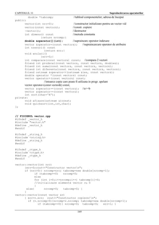 CAPITOLUL 11

Supraîncărcarea operatorilor

double *tabcomp;
//tabloul componentelor; adresa de început
public:
vector(int nrc=0);
//constructor initializare pentru un vector vid
vector(const vector&);
//constr. copiere
~vector();
//destructor
int dimens() const
//metoda constanta
{return nrcomp;}
double &operator[](int);
//supraincarc operator indexare
vector &operator=(const vector&);
//supraincarcare operator de atribuire
int nrerori() const
{return err;}
void anulari()
{err=0;}
int comparare(const vector&) const; //compara 2 vectori
friend int prodscal(const vector&, const vector&, double&);
friend int suma(const vector&, const vector&, vector&);
friend int diferenta(const vector&, const vector&, vector&);
friend ostream &operator<<(ostream &ies, const vector&);
double operator *(const vector&) const;
vector operator+(const vector&) const;

//intoarce copie care poate fi utilizata in progr. apelant
vector operator-(const vector&) const;
vector &operator+=(const vector&); //a+=b
vector &operator-=(const vector&);
int sort(char='A');
private:
void afisare(ostream &)const;
void quicksort(int,int,char);
};
// FISIERUL vector.cpp
#ifndef _vector_h
#include "vector.h"
#define _vector_h
#endif
#ifndef _string_h
#include <string.h>
#define _string_h
#endif
#ifndef _ctype_h
#include <ctype.h>
#define _ctype_h
#endif
vector::vector(int nrc)
{err=0;cout<<"Constructor vectorn";
if (nrc>0){ nrcomp=nrc; tabcomp=new double[nrcomp+1];
if (tabcomp==0)
nrcomp=0;
else
for (int i=0;i<=nrcomp;i++) tabcomp[i]=0;
//initializare elemente vector cu 0
}
else{
nrcomp=0;
tabcomp=0; }
}
vector::vector(const vector &v)
{ err=v.err; cout<<"Constructor copiere!n";
if (v.nrcomp>0){nrcomp=v.nrcomp; tabcomp=new double[nrcomp+1];
if (tabcomp==0){ nrcomp=0; tabcomp=0;
err=1; }
169

 