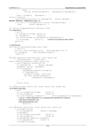CAPITOLUL 11

Supraîncărcarea operatorilor
else{
for(int k=0;k<=nrcomp;k++)

tabcomp[k]=v.tabcomp[k];}
}
else{ nrcomp=0;
tabcomp=0; }
}
vector::~vector()
{cout<<"Destructor!n"; if (tabcomp!=0)
delete tabcomp; }
double &vector::operator[](int i)
{ if (i<0 || i>=nrcomp){err++; return tabcomp[nrcomp];
}
else
return tabcomp[i]; }
int vector::comparare(const vector&v) const

//w.comparare(v)
{ int k;
if (nrcomp!=v.nrcomp) return 2;
if (nrcomp==0)
return 0;
for (k=0;k<nrcomp && tabcomp[k]==v.tabcomp[k];k++)
if (k<nrcomp)
return 1;
//vectorii au cel putin un elem. diferit
return 0;
}

//v.afisare(cout)
void vector::afisare(ostream &ies) const
{ ies<<'[';
for (int i=0;i<(nrcomp-1);i++)
ies<<tabcomp[i]<<", ";
if (nrcomp>0)
ies<<tabcomp[nrcomp-1];
ies<<']';
}
ostream &operator<<(ostream &ies, const vector &v)
{ v.afisare(ies);
return ies; }
vector &vector::operator=(const vector &v)
{ cout<<"Operator atribuire!n";
if (tabcomp!=0)
delete tabcomp;
nrcomp=0; err=0; tabcomp=0;
if (v.nrcomp>0){
tabcomp=new double[v.nrcomp+1];
if (tabcomp!=0){
nrcomp=v.nrcomp; err=v.err;
for (int k=0;k<=nrcomp;k++)
tabcomp[k]=v.tabcomp[k];
}
}
return *this;
}
int prodscal(const vector &v1, const vector &v2, double &p)

//p=SUMA(v1[k]v2[k])
{ p=0;
if (v1.nrcomp!=v2.nrcomp)
return 1;
if (v1.nrcomp==0)
return 2;
for (int k=0;k<v1.nrcomp;k++)
p+=v1.tabcomp[k]*v2.tabcomp[k];

// sau: p+=v1[k]*v2[k] pentru ca s-a supraincarcat operatorul de indexare
//mod apel j=prodscal(w,v,p);
//mod apel prodscal(w,v,p);
return 0;
}
int suma(const vector &v1, const vector &v2, vector &v)
{ v.nrcomp=v.err=0;
if (v.tabcomp!=0)
delete v.tabcomp;
v.tabcomp=0;
if (v1.nrcomp!=v2.nrcomp)
return 1;
if (v2.nrcomp==0)
return 0;
v.tabcomp=new double[v1.nrcomp+1];
if (v.tabcomp==0)
return 3;
v.nrcomp=v1.nrcomp;
170

 