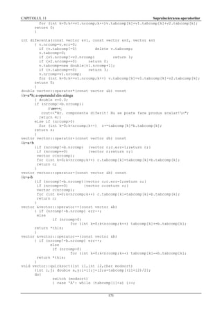 CAPITOLUL 11
Supraîncărcarea operatorilor
for (int k=0;k<=v1.nrcomp;k++)v.tabcomp[k]=v1.tabcomp[k]+v2.tabcomp[k];
return 0;
}
int diferenta(const vector &v1, const vector &v2, vector &v)
{ v.nrcomp=v.err=0;
if (v.tabcomp!=0)
delete v.tabcomp;
v.tabcomp=0;
if (v1.nrcomp!=v2.nrcomp)
return 1;
if (v2.nrcomp==0)
return 0;
v.tabcomp=new double[v1.nrcomp+1];
if (v.tabcomp==0)
return 3;
v.nrcomp=v1.nrcomp;
for (int k=0;k<=v1.nrcomp;k++) v.tabcomp[k]=v1.tabcomp[k]-v2.tabcomp[k];
return 0;
}
double vector::operator*(const vector &b) const

//z=a*b; a-operandul din stânga
{ double z=0.0;
if (nrcomp!=b.nrcomp){

// err++;
cout<<"Nr. componente diferit! Nu se poate face produs scalar!n";
return 4;}
else if (nrcomp>0)
for (int k=0;k<nrcomp;k++) z+=tabcomp[k]*b.tabcomp[k];
return z;
}
vector vector::operator+(const vector &b) const

//c=a+b
{if (nrcomp!=b.nrcomp) {vector c;c.err=1;return c;}
if (nrcomp==0)
{vector c;return c;}
vector c(nrcomp);
for (int k=0;k<nrcomp;k++) c.tabcomp[k]=tabcomp[k]+b.tabcomp[k];
return c;
}
vector vector::operator-(const vector &b) const

//c=a-b
{if (nrcomp!=b.nrcomp){vector c;c.err=1;return c;}
if (nrcomp==0)
{vector c;return c;}
vector c(nrcomp);
for (int k=0;k<nrcomp;k++) c.tabcomp[k]=tabcomp[k]-b.tabcomp[k];
return c;
}
vector &vector::operator+=(const vector &b)
{ if (nrcomp!=b.nrcomp) err++;
else
if (nrcomp>0)
for (int k=0;k<nrcomp;k++) tabcomp[k]+=b.tabcomp[k];
return *this;
}
vector &vector::operator-=(const vector &b)
{ if (nrcomp!=b.nrcomp) err++;
else
if (nrcomp>0)
for (int k=0;k<nrcomp;k++) tabcomp[k]-=b.tabcomp[k];
return *this;
}
void vector::quicksort(int i1,int i2,char modsort)
{int i,j; double a,y;i=i1;j=i2;a=tabcomp[(i1+i2)/2];
do{
switch (modsort)
{ case 'A': while (tabcomp[i]<a) i++;

171

 