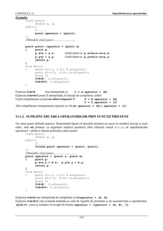 CAPITOLUL 11

Supraîncărcarea operatorilor

Exemplu:
class punct{
double x, y;
public:

// . . . . . .
punct operator + (punct);
};

//Metodele clasei punct……………………
punct punct::operator + (punct a)
{
punct p;
p.x=x + a.x;
//echivalent cu p.x=this->x+a.x;
p.y=y + a.y;
//echivalent cu p.y=this->y+a.y;
return p;
}
void main()
{
punct A(1.1, 2.2); A.afişare();
punct B(-5.5, -6.6); B.afişare();
punct C;
C=A+B; C.afişare();
C=A+B+C; C.afişare();
}

Expresia C=A+B
este interpretată ca
C = A.operator + (B).
Expresia C=A+B+C poate fi interpretată, în funcţie de compilator, astfel:
Unele compilatoare crează un obiect temporar T:
T = A.operator + (B)
C = T.operator + (C)
Alte compilatoare interpretează expresia ca: C=(A.operator + (B)).operator + (C).

11.1.2. SUPRAÎNCĂRCAREA OPERATORILOR PRIN FUNCŢII PRIETENE
Fie clasa punct definită anterior. Reamintind faptul că funcţiile prietene au acces la membrii privaţi ai unei
clase, însă nu primesc ca argument implicit pointerul către obiectul curent ( this), să supraîncărcăm
operatorul + printr-o funcţie prietenă a clasei punct:
class punct{
double x, y;
public:

// . . . . . .
friend punct operator + (punct, punct);
};

//Metodele clasei punct…………………….
punct operator + (punct a, punct b)
{
punct p;
p.x=a.x + b.x; p.y=a.y + b.y;
return p;
}
void main()
{
punct A(1.1, 2.2); A.afişare();
punct B(-5.5, -6.6); B.afişare();
punct C;
C=A+B; C.afişare();
C=A+B+C; C.afişare();
}

Expresia C=A+B este interpretată de compilator ca C=operator + (A, B).
Expresia C=A+B+C este evaluată ţiinându-se cont de regulile de prioritate şi de asociativitate a operatorului:
(A+B)+C , ceea ce conduce la un apel de forma: operator + (operator + (A, B), C).

154

 