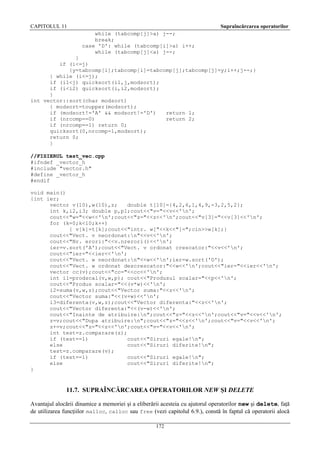 CAPITOLUL 11

Supraîncărcarea operatorilor
while (tabcomp[j]>a) j--;
break;
case 'D': while (tabcomp[i]>a) i++;
while (tabcomp[j]<a) j--;

}
if (i<=j)
{y=tabcomp[i];tabcomp[i]=tabcomp[j];tabcomp[j]=y;i++;j--;}
} while (i<=j);
if (i1<j) quicksort(i1,j,modsort);
if (i<i2) quicksort(i,i2,modsort);
}
int vector::sort(char modsort)
{ modsort=toupper(modsort);
if (modsort!='A' && modsort!='D')
return 1;
if (nrcomp==0)
return 2;
if (nrcomp==1) return 0;
quicksort(0,nrcomp-1,modsort);
return 0;
}
//FISIERUL test_vec.cpp
#ifndef _vector_h
#include "vector.h"
#define _vector_h
#endif
void main()
{int ier;
vector v(10),w(10),z;
double t[10]={4,2,6,1,4,9,-3,2,5,2};
int k,i2,i3; double p,p1;cout<<"v="<<v<<'n';
cout<<"w="<<w<<'n';cout<<"z="<<z<<'n';cout<<"v[3]="<<v[3]<<'n';
for (k=0;k<10;k++)
{ v[k]=t[k];cout<<"intr. w["<<k<<"]=";cin>>w[k];}
cout<<"Vect. v neordonat:n"<<v<<'n';
cout<<"Nr. erori:"<<v.nrerori()<<'n';
ier=v.sort('A');cout<<"Vect. v ordonat crescator:"<<v<<'n';
cout<<"ier="<<ier<<'n';
cout<<"Vect. w neordonat:n"<<w<<'n';ier=w.sort('D');
cout<<"Vect. w ordonat descrescator:"<<w<<'n';cout<<"ier="<<ier<<'n';
vector cc(v);cout<<"cc="<<cc<<'n';
int i1=prodscal(v,w,p); cout<<"Produsul scalar="<<p<<'n';
cout<<"Produs scalar="<<(v*w)<<'n';
i2=suma(v,w,z);cout<<"Vector suma:"<<z<<'n';
cout<<"Vector suma:"<<(v+w)<<'n';
i3=diferenta(v,w,z);cout<<"Vector diferenta:"<<z<<'n';
cout<<"Vector diferenta:"<<(v-w)<<'n';
cout<<"Inainte de atribuire:n";cout<<"z="<<z<<'n';cout<<"v="<<v<<'n';
z=v;cout<<"Dupa atribuire:n";cout<<"z="<<z<<'n';cout<<"v="<<v<<'n';
z+=v;cout<<"z="<<z<<'n';cout<<"v="<<v<<'n';
int test=z.comparare(z);
if (test==1)
cout<<"Siruri egale!n";
else
cout<<"Siruri diferite!n";
test=z.comparare(v);
if (test==1)
cout<<"Siruri egale!n";
else
cout<<"Siruri diferite!n";
}

11.7. SUPRAÎNCĂRCAREA OPERATORILOR NEW ŞI DELETE
Avantajul alocării dinamice a memoriei şi a eliberării acesteia cu ajutorul operatorilor new şi delete, faţă
de utilizarea funcţiilor malloc, calloc sau free (vezi capitolul 6.9.), constă în faptul că operatorii alocă
172

 