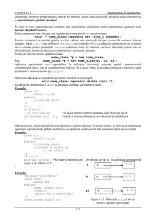 CAPITOLUL 11

Supraîncărcarea operatorilor

(eliberează) memorie pentru obiecte, date de tip abstract. Acest lucru este posibil deoarece aceşti operatori au
o supraîncărcare globală, standard.
În cazul în care supraîncărcarea standard este insuficientă, utilizatorul poate supraîncărca operatorii prin
metode (implicit!) statice.
Pentru operatorul new, funcţia care supraîncarcă ooperatorul new are prototipul:
void * nume_clasa::operator new (size_t lungime);
Funcţia returnează un pointer generic a cărui valoare este adresa de început a zonei de memorie alocate
dinamic. Tipul size_t este definit în stdlib.h (vezi capitolul 6.9.). La aplicarea operatorului, nu se indică
nici o valoare pentru parametrul lungime (mărimea zonei de memorie necesare obiectului pentru care se
alocă dinamic memorie), deoarece compilatorul o determină, automat.
Modul de utilizare pentru operatorul new:
nume_clasa *p = new nume_clasa;
Sau:
nume_clasa *p = new nume_clasa(p1, p2, p3);
Aplicarea operatorului new supradefinit de utilizator determină, automat, apelul constructorului
corespunzător clasei, sau al constructorului implicit. În a doua formă, la alocarea dinamică a memoriei apar
şi parametrii constructorului (p1, p2, p3).
Operatorul delete se supradefineşte printr-o funcţie cu prototipul:
void nume_clasa::operator delete (void *);
La aplicarea operatorului delete se apelează, automat, destructorul clasei.
Exemple:
class c1{
double n1, n2;
public:
c1(){n1=0; n2=0;}
};

//. . . .
void main( )
{ c1 *pc1=new c1;
c1 *pc2=new c1(7, 5);
}

//se alocă memorie pentru păstrarea unui obiect de tip c1
//odată cu alocarea dinamică, se realizează şi iniţializarea

Operatorii new, delete permit alocarea dinamică şi pentru tablouri. În aceste situaţii, se utilizează întotdeauna
operatorii supraîncărcaţi global predefiniţi şi se apelează constructorul fără parametri (dacă acesta există).
Exemplu:
class c1{
double n1, n2;
public:
c1(){n1=0; n2=0;}
c1(double x, double y)
{n1=x; n2=y;}
};
c1 *pct1;
pct1=new c1[100]; /*Se rezervă memorie ptr. 100 obiecte de tip c1. Se apelează constructorul

implicit de 100 de ori */

a

n

7.53

b

}

n

2.14

Exemplu:
#include <iostream.h>
class numar
{
double *n;
public:
număr (double nr1);
~număr();
double val(){return *n;}
};
număr::număr(double nr1)

p1

n

-1.74

Figura 11.5. Obiectele a, b, p1 de tip
număr şi pointer spre număr
173

 