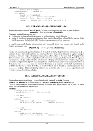 CAPITOLUL 11

Supraîncărcarea operatorilor

{n=new double(nr1);}
număr::~număr()
{ delete n;}
void main()
{număr a(7.53),b(2.14);
număr *p1,*p2;
p1=new număr(-1.74);
cout<<p1<<'n';
cout<<&p1<<'n';
*p1=a;
cout<<"p1="<<p1<<'n'; delete p1;

}

11.9. SUPRAÎNCĂRCAREAOPERATORULUI ( )
Supraîncărcarea operatorului "apel de funcţie" permite crearea unui operator binar, nestatic, de forma:
expresie (lista_param_efectivi);
Avantajele unui astfel de operator sunt:
 Evaluarea şi verificarea listei de argumente în mod similar unei funcţii obişnuite;
 Modul de funcţionare a mecanismului de apel. Deşi operatorul este binar, cel de-al doilea operand fiind o
listă de argumente (inclusiv listă vidă), funcţia operator poate avea oricâţi parametri.
În cazul în care numele funcţiei este un pointer către o anumită funcţie (vezi pointeri către funcţii), apelul
funcţiei se realizează prin:
(*point_f) (lista_param_efectivi);
Funcţia care supraîncarcă operatorul trebuie să fie metodă nestatică. Supraîncărcarea operatorului ( ) se
utilizează în mod frecvent la definirea aşa-numitului iterator. Iteratorii se utilizează în legătură cu tipuri
abstracte de date, care conţin colecţii de elermente (liste, arbori, tabele de dispersie, etc.). Pe lângă protecţia
datelor, iteratorii oferă un mijloc simplu de acces la elementele unei colecţii, fără a intra în detaliile legate de
implementarea colecţiei (independenţă a utilizării unei colecţii şi implementării unei colecţii). În principiu,
un iterator se implementează printr-o clasă ataşată unui tip abstract care conţine o colecţie de elemente. Fie,
de exemplu, clasa container care este o colecţie de obiecte de tip oarecare, care poate fi implementată ca
un tablou de obiecte, ca o listă de noduri, ca un arbore binar, etc. În funcţie de această organizare, clasa
container conţine o dată membră de tip obiect sau un pointer către obiect şi este capabil să livreze,
pe rând, obiectele elemente ale colecţiei.

11.10. SUPRAÎNCĂRCAREAOPERATORULUI ->
Supraîncărcarea operatorului unar -> se realizează printr-o metodă nestatică. Expresia
obiect -> expresie va fi interpretată ca (obiect.operator->())->expresie
De aceea, funcţia-operator trebuie să returneze fie un pointer la un obiect al clasei, fie un obiect de un tip
pentru care este supradefinit operatorul ->.
Exemplu:
#include <iostream.h>
typedef struct ex{

int membru; };

class ex1{
ex *pointer;
public:
void set(ex &p)
{pointer=&p;}
ex * operator -> (void)
{return pointer;}
};
class ex2{
ex1 *pointer;
public:
void set(ex1 &p) {pointer=&p;}
ex1 * operator -> (void)
{return pointer;}
};

174

 