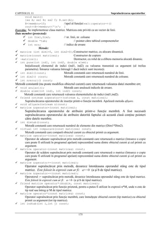 CAPITOLUL 11
Supraîncărcarea operatorilor
void main()
{ex A; ex1 B; ex2 C; B.set(A);
B->membru=10;
//apel al funcţiei ex1::operator->()
cout<<B->membru<<'n'; }
Exerciţiu: Se implementeaz clasa matrice. Matricea este privită ca un vector de linii.

Date membre (protected):

 int Dim1,Dim2;
 double *tab;
 int err;

// nr. linii, nr. coloane
// pointer către tabloul componentelor
// indice de eroare

Metode:

 matrice (int dim1=0, int dim2=0);Constructor matrice, cu alocare dinamică.
 matrice(const matrice&);
Constructor de copiere
 ~matrice();


Destructor, cu rolul de a elibera memoria alocată dinamic.

int pune(int ind1, int ind2, double elem);

Iniţializează elementul de indici (ind1, ind2) cu valoarea transmisă ca argument (al treilea
parametru). Întoarce valoarea întreagă 1 dacă indicii sunt incorecţi.
 int dim1()const;
Metodă constantă care returnează numărul de linii.
 int dim2() const;
Metodă constantă care returnează numărul de coloane.

 int nrerori() const;
Metodă constantă (nu poate modifica obiectul curent) care returnează valoarea datei membre err;
 void anulari();

Metodă care anulează indicele de eroare.



double elem(int ind1, int ind2) const;



friend ostream &operator<<(ostream &, const matrice&);




void afişare(ostream &)const;
matrice &operator=(const matrice&);

Metodă constantă care returnează valoarea elementuluilui de indici (ind1,ind2).
Supraîncărcarea operatorului de inserţie printr-o funcţie membră. Apelează metoda afişare.

Supraîncărcarea operatorului de atribuire printr-o funcţie membră. A fost necesară
supraîncărcarea operatorului de atribuire datorită faptului că această clasă conţine pointeri
către datele membre.
 int dimtab()const;
Metodă constantă care returnează numărul de elemente din matrice (Dim1*Dim2).


virtual int comparare(const matrice&) const;



matrice operator+(const matrice&) const;

Metodă constantă care compară obiectul curent cu obiectul primit ca argument.
Operator de adunare supraîncărcat prin metodă constantă care returnează o matrice (întoarce o copie
care poate fi utilizată în programul apelant) reprezentând suma dintre obiectul curent şi cel primit ca
argument.


matrice operator-(const matrice&) const;

Operator de scădere supraîncărcat prin metodă constantă care returnează o matrice (întoarce o copie
care poate fi utilizată în programul apelant) reprezentând suma dintre obiectul curent şi cel primit ca
argument.


matrice &operator+=(const matrice&);

Operator supraîncărcat prin metodă, deoarece întotdeauna operandul stâng este de tipul
matrice. Este folosit în expresii cum ar fi: a+=b (a şi b de tipul matrice).


matrice &operator-=(const matrice&);

Operatorul -= supraîncărcat prin metodă, deoarece întotdeauna operandul stâng este de tipul matrice.
Este folosit în expresii cum ar fi: a-=b (a şi b de tipul matrice).


friend matrice operator*(double, const matrice&);

Operator supraîncărcat prin funcţie prietenă, pentru a putea fi utilizat în expresii n*M, unde n este de
tip real sau întreg şi M de tipul matrice.


matrice operator*(const matrice&) const;

Operator supraîncărcat prin funcţie membră, care înmulţeşte obiectul curent (tip matrice) cu obiectul
primit ca argument (tot tip matrice).


int indtab(int i,int j) const;

175

 