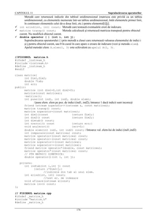 CAPITOLUL 11

Supraîncărcarea operatorilor

Metodă care returnează indicele din tabloul unidimensional (matricea este privită ca un tablou
unidimensional, cu elementele memorate într-un tablou unidimensional, întâi elementele primei linii,
în continuare elementele celei de-a doua linii, etc.) pentru elementul[i][j].
 int erind(int, int) const; Metodă care testează eventualele erori de indexare.
 matrice transp() const;
Metoda calculează şi returnează matricea transpusă pentru obiectul
curent. Nu modifică obiectul curent.


double operator ( ) (int i, int j);

Supraîncărcarea operatorului ( ) prin metodă a clasei care returnează valoarea elementului de indici i
şi j pentru obiectul curent, sau 0 în cazul în care apare o eroare de indexare (vezi şi metoda elem).
Apelul metodei elem: A.elem(1, 3) este echivalent cu apelul A(1, 3).
//FISIERUL matrice.h
#ifndef _iostream_h
#include <iostream.h>
#define _iostream_h
#endif
class matrice{
int Dim1,Dim2;
double *tab;
int err;
public:
matrice (int dim1=0,int dim2=0);
matrice(const matrice&);
~matrice();
int pune(int ind1, int ind2, double elem);

//pune elem. elem pe poz. de indici (ind1, ind2); întoarce 1 dacă indicii sunt incorecţi
friend ostream &operator<<(ostream &, const matrice&);
matrice transp() const;
matrice &operator=(const matrice&);
int dim1()const
{return Dim1;}
int dim2() const
{return Dim2;}
int dimtab() const;
int nrerori() const
{return err;}
void anulerori()
{err=0;}
double elem(int ind1, int ind2) const; //întoarce val. elem-lui de indici (ind1,ind2)
int comparare(const matrice&) const;
matrice operator+(const matrice&) const;
matrice operator-(const matrice&) const;
matrice &operator+=(const matrice&);
matrice &operator-=(const matrice&);
friend matrice operator*(double, const matrice&);
matrice operator*(const matrice&) const;
// PTR MATRICI SIMETRICE:
double operator()(int i, int j);
private:
int indtab(int i,int j) const
{return i*Dim2+j;}
//indicele din tab al unui elem.
int erind(int, int) const;
//test er. de indexare
void afisare(ostream &)const;
matrice inv() const;
};
// FISIERUL matrice.cpp
#ifndef _matrice_h
#include "matrice.h"
#define _matrice_h
176

 