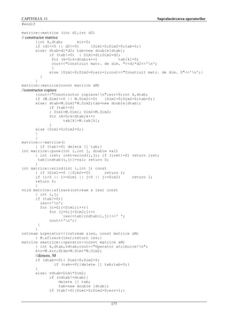 CAPITOLUL 11
#endif

Supraîncărcarea operatorilor

matrice::matrice (int d1,int d2)

// constructor matrice
{int k,dtab;
err=0;
if (d1<=0 || d2<=0)
{Dim1=0;Dim2=0;tab=0;}
else{ dtab=d1*d2; tab=new double[dtab];
if (tab!=0) { Dim1=d1;Dim2=d2;
for (k=0;k<dtab;k++)
tab[k]=0;
cout<<"Construit matr. de dim. "<<d1*d2<<'n';
}
else {Dim1=0;Dim2=0;err=1;cout<<"Construit matr. de dim. 0"<<'n';}
}
}
matrice::matrice(const matrice &M)

//constructor copiere
{cout<<"Constructor copiere!n";err=0;int k,dtab;
if (M.Dim1<=0 || M.Dim2<=0)
{Dim1=0;Dim2=0;tab=0;}
else{ dtab=M.Dim1*M.Dim2;tab=new double[dtab];
if (tab!=0)
{ Dim1=M.Dim1; Dim2=M.Dim2;
for (k=0;k<dtab;k++)
tab[k]=M.tab[k];
}
else {Dim1=0;Dim2=0;}
}
}
matrice::~matrice()
{ if (tab!=0) delete [] tab;}
int matrice::pune(int i,int j, double val)
{ int iret; iret=erind(i,j); if (iret!=0) return iret;
tab[indtab(i,j)]=val; return 0;
}
int matrice::erind(int i,int j) const
{ if (Dim1==0 ||Dim2==0)
return 2;
if (i<0 || i>=Dim1 || j<0 || j>=Dim2)
return 1;
return 0;
}
void matrice::afisare(ostream & ies) const
{ int i,j;
if (tab!=0){
ies<<'n';
for (i=0;i<Dim1;i++){
for (j=0;j<Dim2;j++)
ies<<tab[indtab(i,j)]<<' ';
cout<<'n';}
}
}
ostream &operator<<(ostream &ies, const matrice &M)
{ M.afisare(ies);return ies;}
matrice &matrice::operator=(const matrice &M)
{ int k,dtab,vdtab;cout<<"Operator atribuire!n";
err=M.err;dtab=M.Dim1*M.Dim2;

//dimens. M
if (dtab==0){ Dim1=0;Dim2=0;
if (tab==0){delete [] tab;tab=0;}
}
else{ vdtab=Dim1*Dim2;
if (vdtab!=dtab){
delete [] tab;
tab=new double [dtab];
if (tab!=0){Dim1=0;Dim2=0;err=1;}

177

 